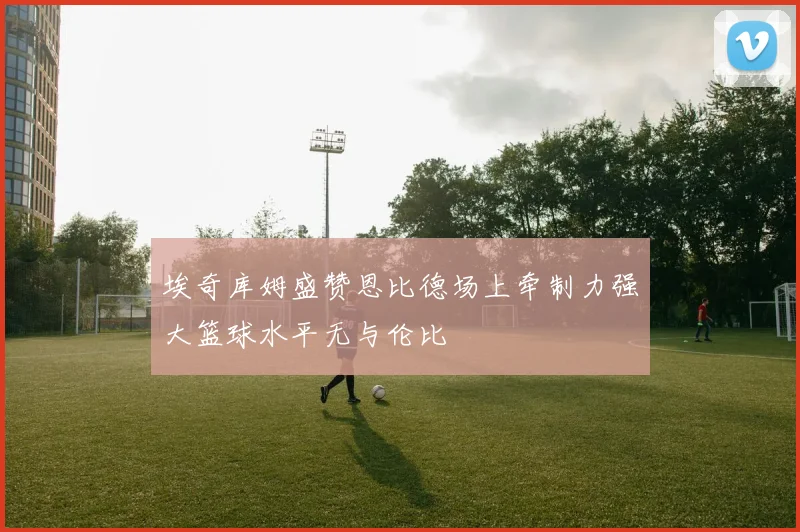 埃奇库姆盛赞恩比德场上牵制力强大篮球水平无与伦比