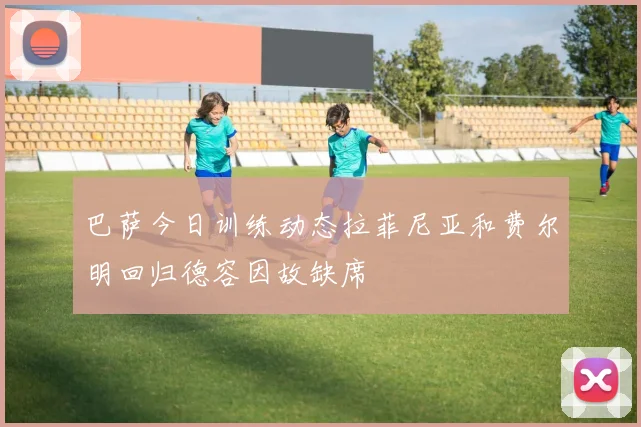 巴萨今日训练动态拉菲尼亚和费尔明回归德容因故缺席
