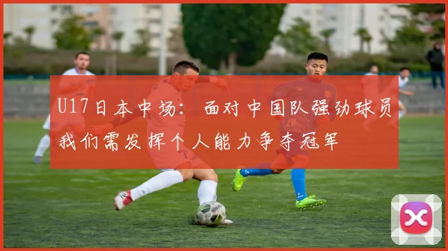U17日本中场：面对中国队强劲球员我们需发挥个人能力争夺冠军