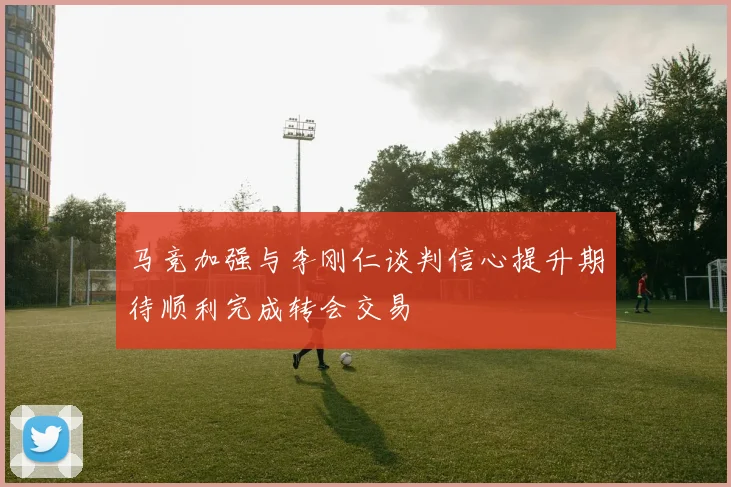 马竞加强与李刚仁谈判信心提升期待顺利完成转会交易