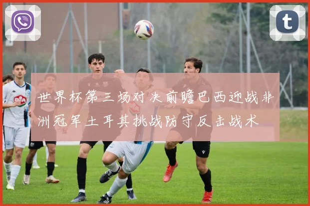 世界杯第三场对决前瞻巴西迎战非洲冠军土耳其挑战防守反击战术
