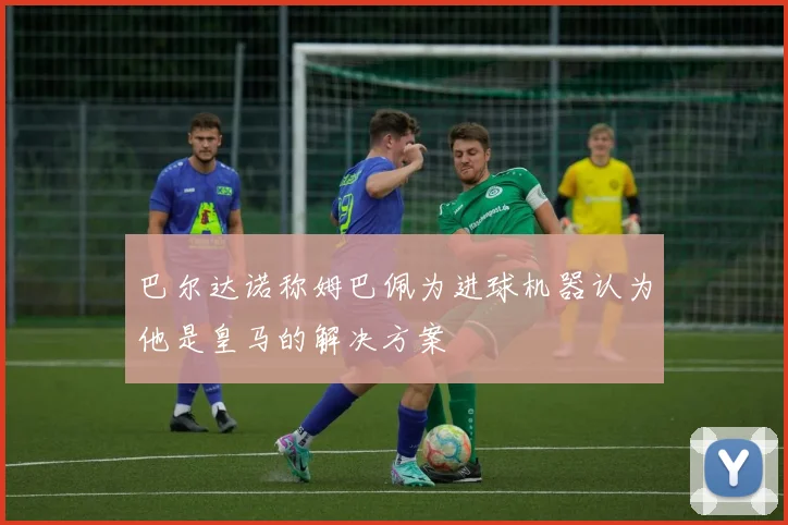 巴尔达诺称姆巴佩为进球机器认为他是皇马的解决方案