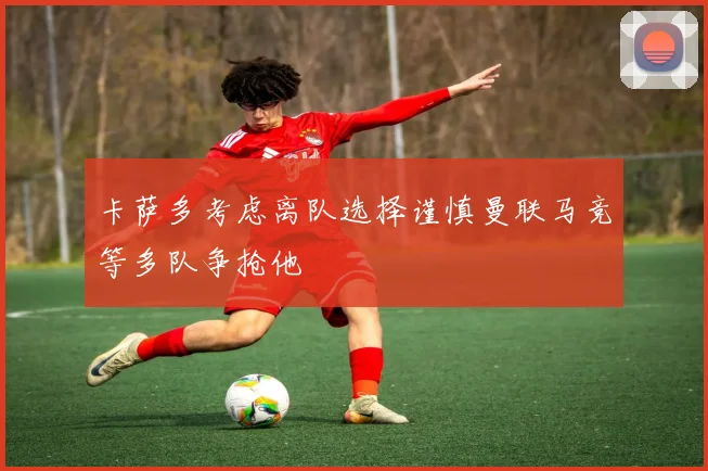 卡萨多考虑离队选择谨慎曼联马竞等多队争抢他
