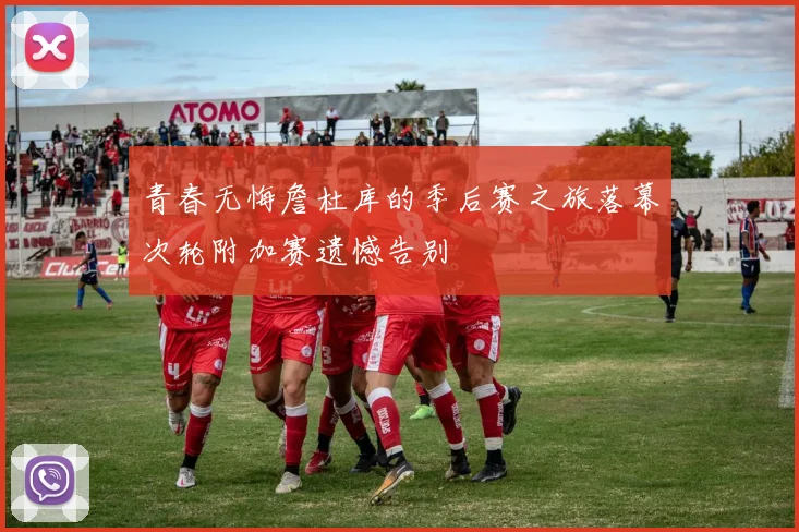 青春无悔詹杜库的季后赛之旅落幕次轮附加赛遗憾告别