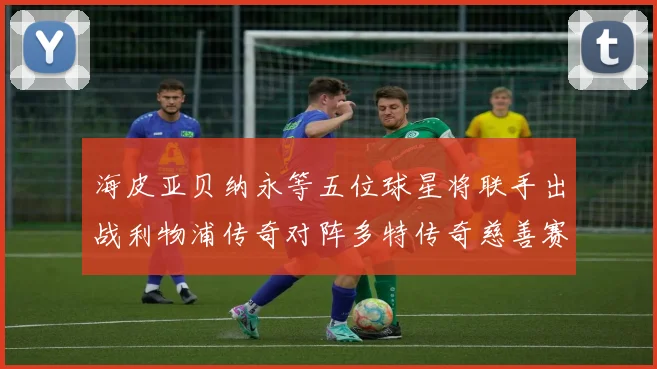 海皮亚贝纳永等五位球星将联手出战利物浦传奇对阵多特传奇慈善赛