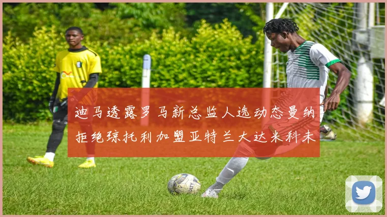 迪马透露罗马新总监人选动态曼纳拒绝琼托利加盟亚特兰大达米科未接洽