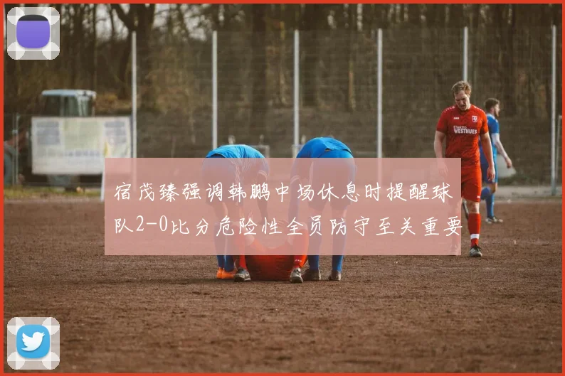 宿茂臻强调韩鹏中场休息时提醒球队2-0比分危险性全员防守至关重要