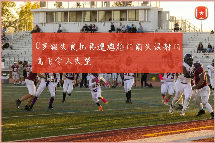 C罗错失良机再遭尴尬门前失误射门高飞令人失望