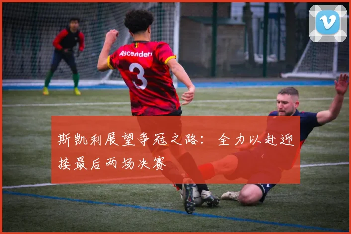 斯凯利展望争冠之路：全力以赴迎接最后两场决赛