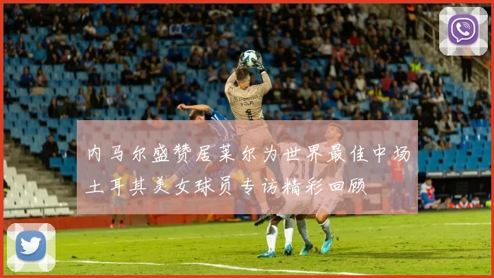 内马尔盛赞居莱尔为世界最佳中场土耳其美女球员专访精彩回顾