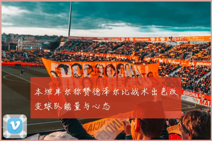 本坦库尔称赞德泽尔比战术出色改变球队能量与心态