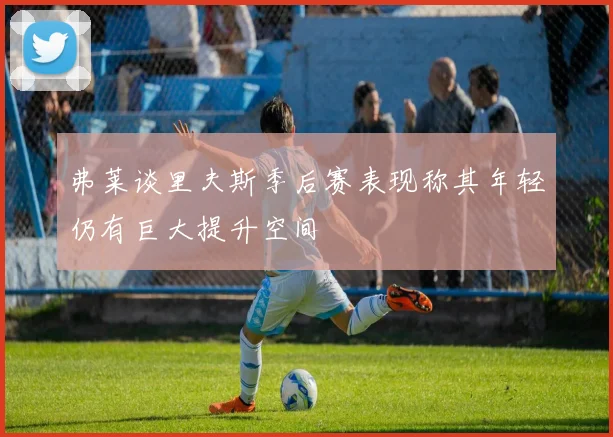 弗莱谈里夫斯季后赛表现称其年轻仍有巨大提升空间