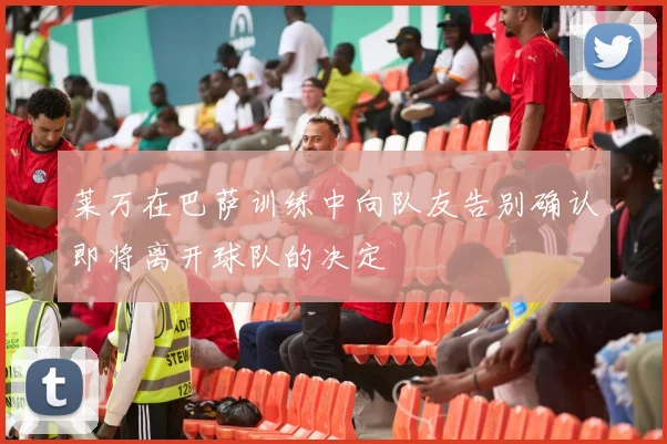 莱万在巴萨训练中向队友告别确认即将离开球队的决定