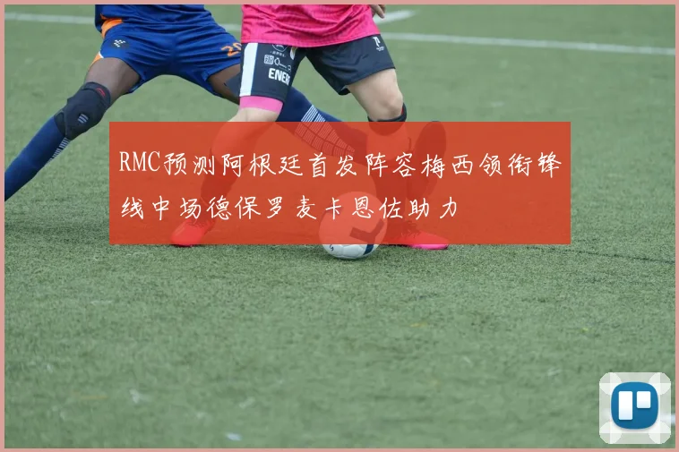 RMC预测阿根廷首发阵容梅西领衔锋线中场德保罗麦卡恩佐助力